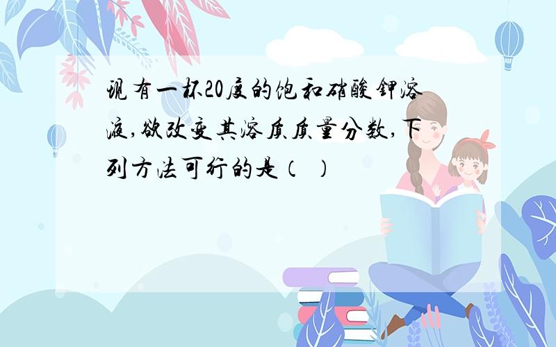 现有一杯20度的饱和硝酸钾溶液,欲改变其溶质质量分数,下列方法可行的是（ ）