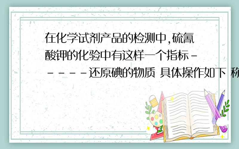 在化学试剂产品的检测中,硫氰酸钾的化验中有这样一个指标-----还原碘的物质 具体操作如下 称取5克样品溶于45毫升水中