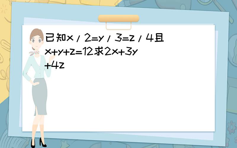 已知x/2=y/3=z/4且x+y+z=12求2x+3y+4z