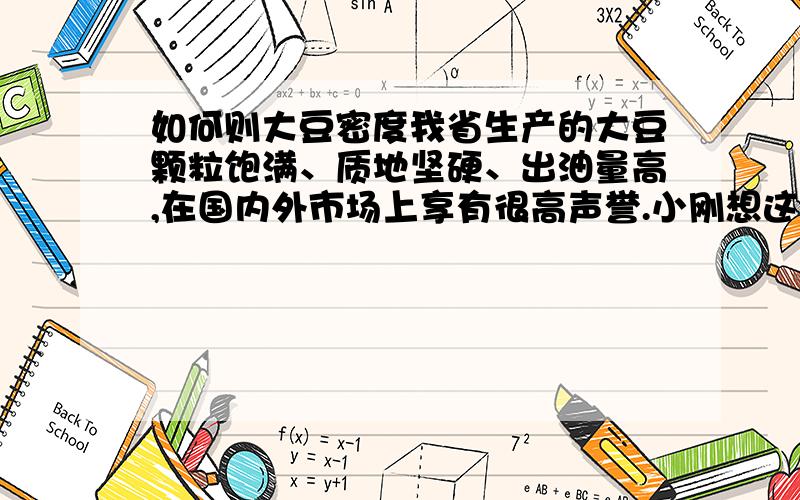 如何则大豆密度我省生产的大豆颗粒饱满、质地坚硬、出油量高,在国内外市场上享有很高声誉.小刚想这种大豆的密度一定很大,他请