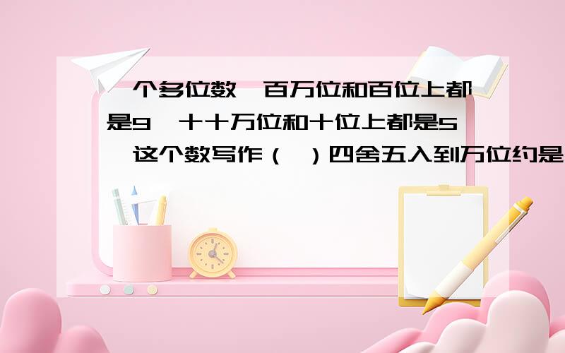 一个多位数,百万位和百位上都是9,十十万位和十位上都是5,这个数写作（ ）四舍五入到万位约是（ ）