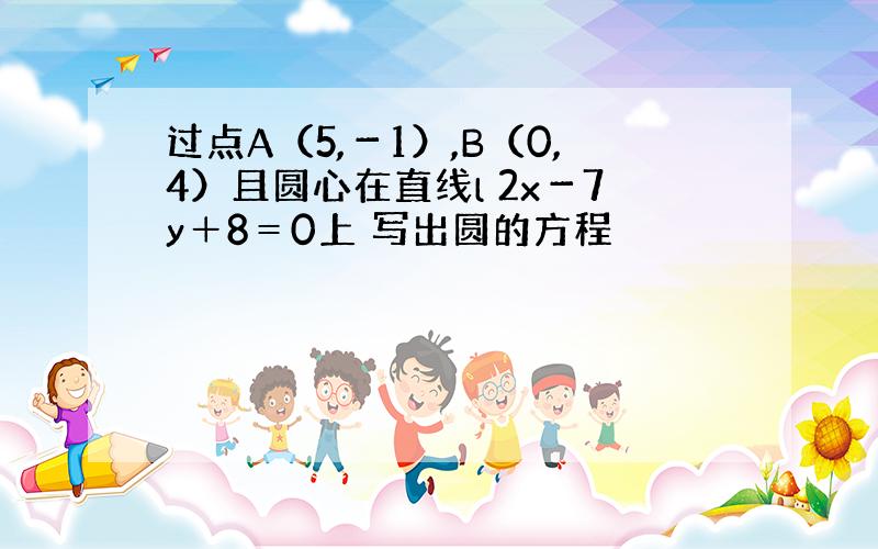 过点A（5,－1）,B（0,4）且圆心在直线l 2x－7y＋8＝0上 写出圆的方程