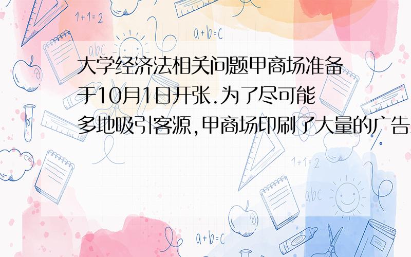 大学经济法相关问题甲商场准备于10月1日开张.为了尽可能多地吸引客源,甲商场印刷了大量的广告彩页,派人在城市的各个街道发