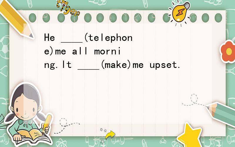 He ＿＿(telephone)me all morning.lt ＿＿(make)me upset.