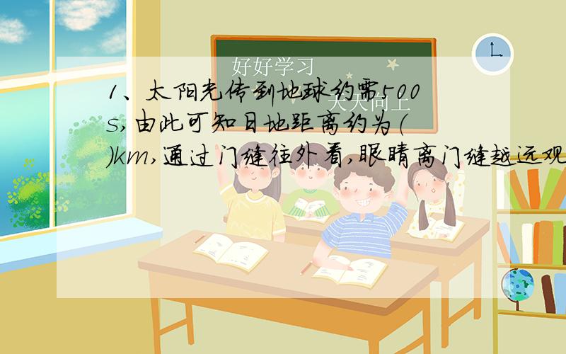 1、太阳光传到地球约需500s,由此可知日地距离约为（ ）km,通过门缝往外看,眼睛离门缝越远观察到的范围越大,这可以用