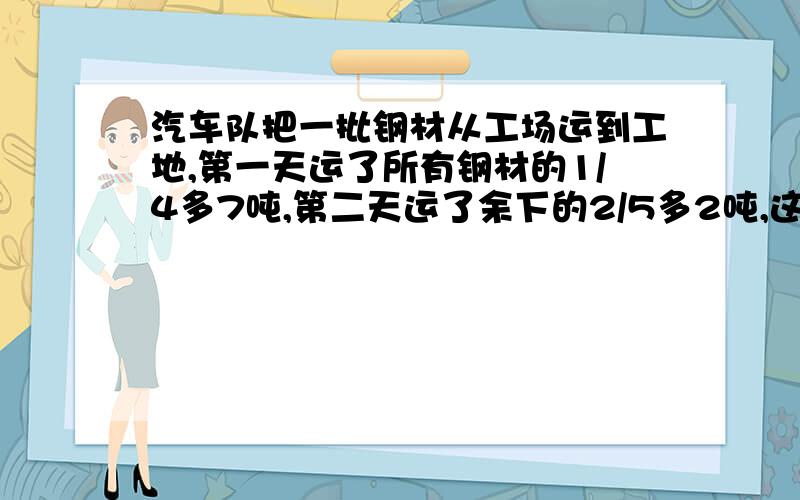 汽车队把一批钢材从工场运到工地,第一天运了所有钢材的1/4多7吨,第二天运了余下的2/5多2吨,这样还剩下全部钢材的5/