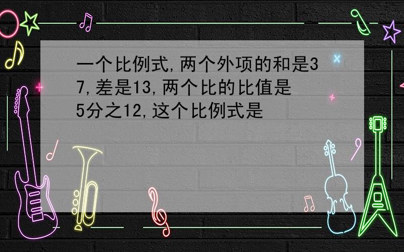 一个比例式,两个外项的和是37,差是13,两个比的比值是5分之12,这个比例式是