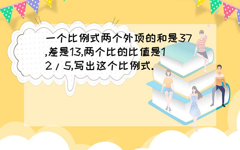 一个比例式两个外项的和是37,差是13,两个比的比值是12/5,写出这个比例式.