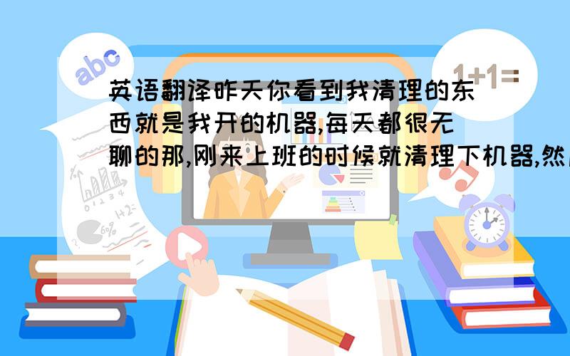 英语翻译昨天你看到我清理的东西就是我开的机器,每天都很无聊的那,刚来上班的时候就清理下机器,然后正常开机咯,到了下班打扫