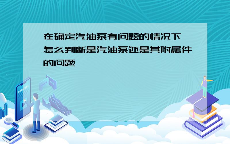 在确定汽油泵有问题的情况下,怎么判断是汽油泵还是其附属件的问题