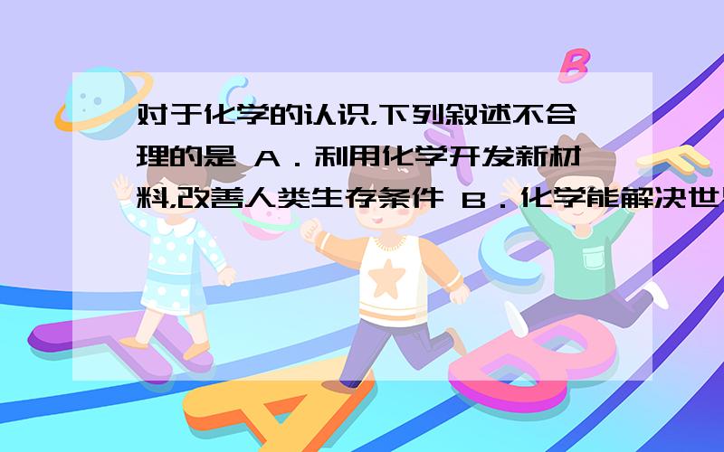 对于化学的认识，下列叙述不合理的是 A．利用化学开发新材料，改善人类生存条件 B．化学能解决世界上所有的问题 C．利用化