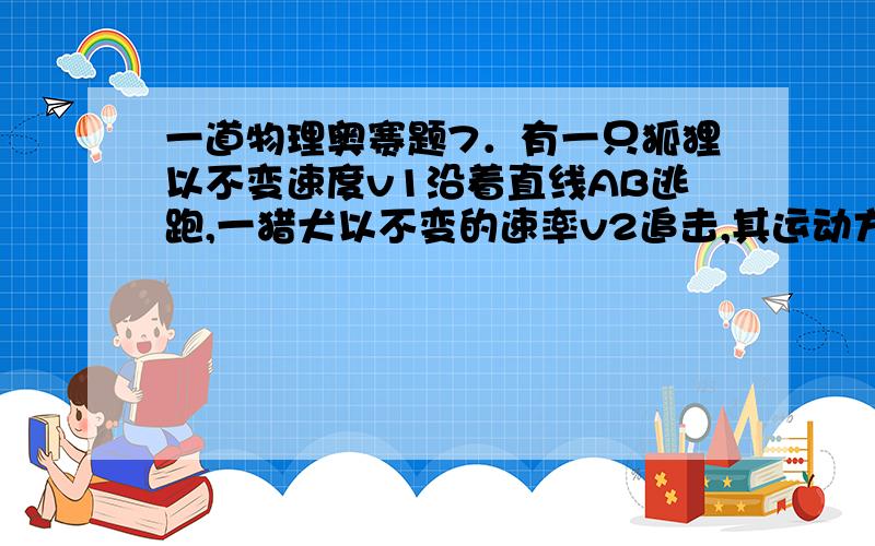 一道物理奥赛题7．有一只狐狸以不变速度v1沿着直线AB逃跑,一猎犬以不变的速率v2追击,其运动方向始终对准狐狸.某时刻狐