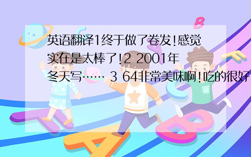 英语翻译1终于做了卷发!感觉实在是太棒了!2 2001年冬天写…… 3 64非常美味啊!吃的很好!