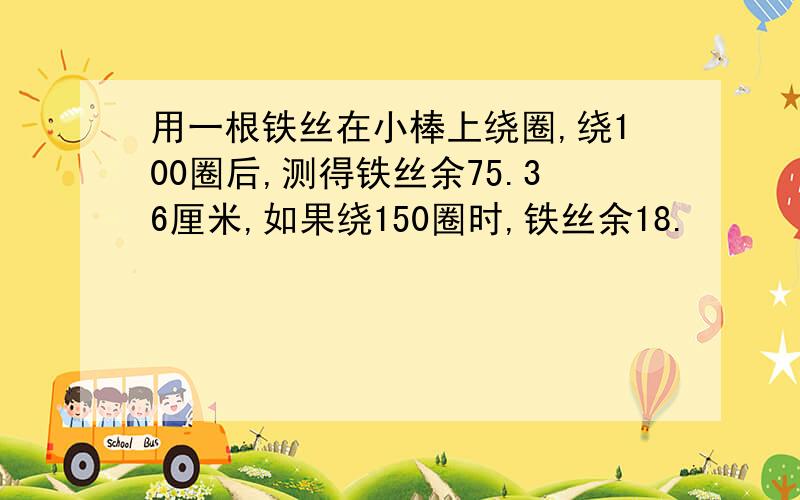 用一根铁丝在小棒上绕圈,绕100圈后,测得铁丝余75.36厘米,如果绕150圈时,铁丝余18.