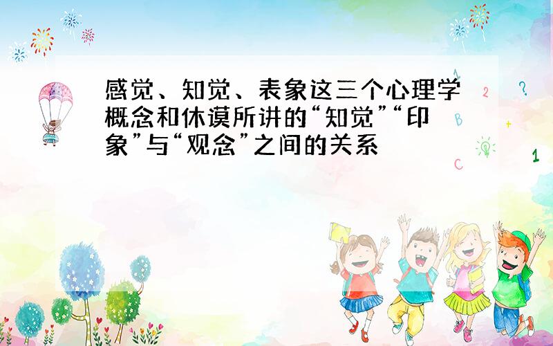 感觉、知觉、表象这三个心理学概念和休谟所讲的“知觉”“印象”与“观念”之间的关系