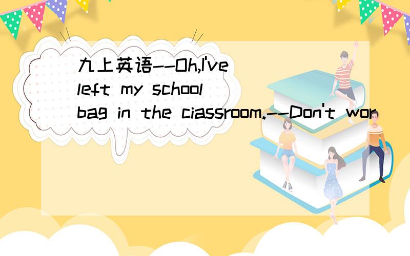 九上英语--Oh,I've left my schoolbag in the ciassroom.--Don't wor