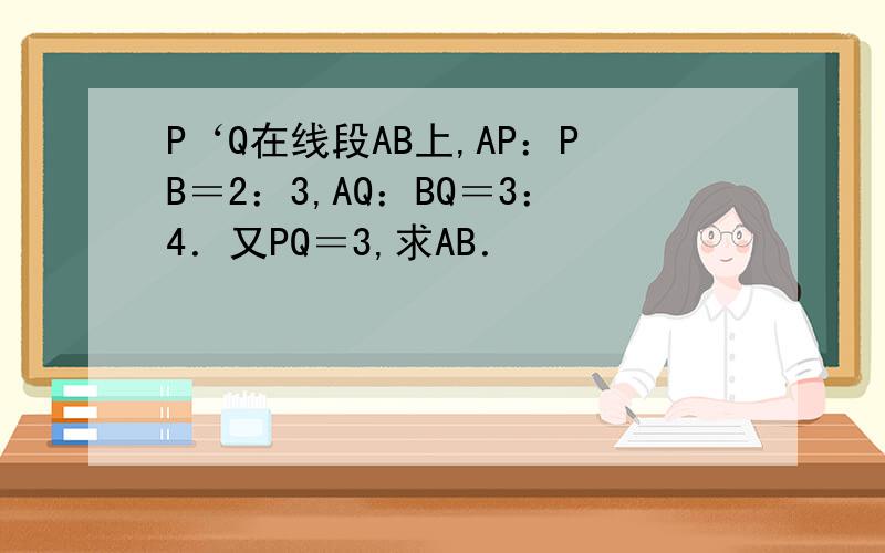 P‘Q在线段AB上,AP：PB＝2：3,AQ：BQ＝3：4．又PQ＝3,求AB．