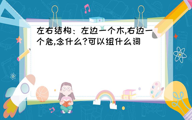 左右结构：左边一个木,右边一个危,念什么?可以组什么词