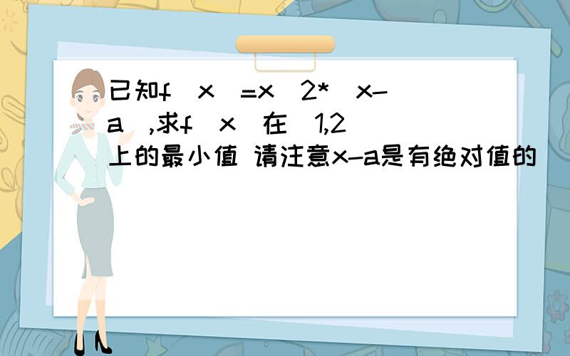 已知f(x)=x^2*|x-a|,求f(x)在[1,2]上的最小值 请注意x-a是有绝对值的