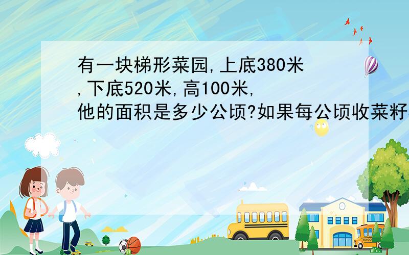 有一块梯形菜园,上底380米,下底520米,高100米,他的面积是多少公顷?如果每公顷收菜籽3000千克,这块