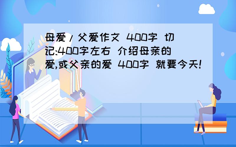 母爱/父爱作文 400字 切记:400字左右 介绍母亲的爱,或父亲的爱 400字 就要今天!