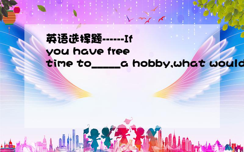 英语选择题------If you have free time to_____a hobby,what would y