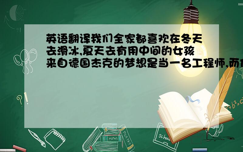 英语翻译我们全家都喜欢在冬天去滑冰,夏天去有用中间的女孩来自德国杰克的梦想是当一名工程师,而他的弟弟想当一名医生