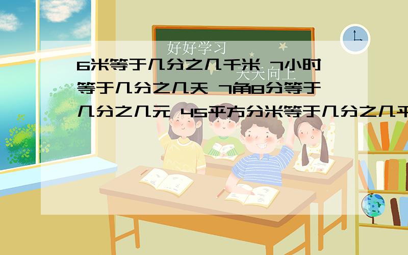 6米等于几分之几千米 7小时等于几分之几天 7角8分等于几分之几元 45平方分米等于几分之几平方米