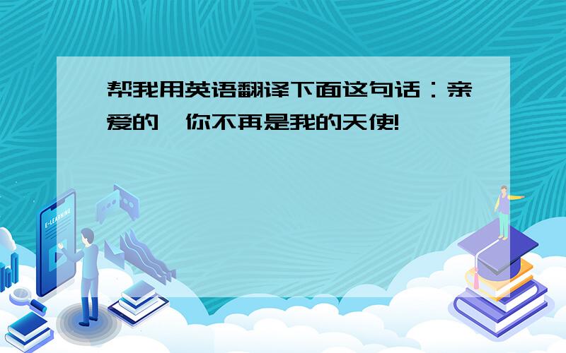 帮我用英语翻译下面这句话：亲爱的,你不再是我的天使!