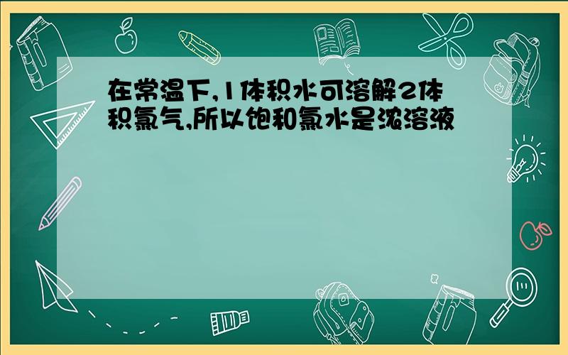 在常温下,1体积水可溶解2体积氯气,所以饱和氯水是浓溶液