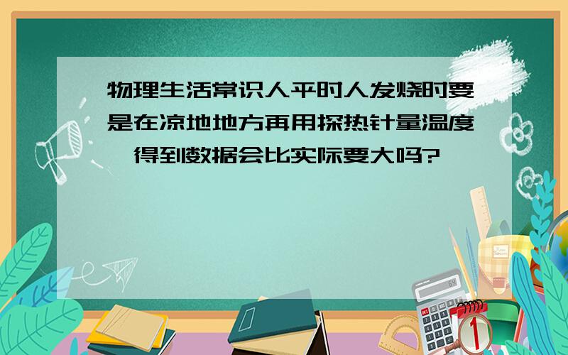 物理生活常识人平时人发烧时要是在凉地地方再用探热针量温度,得到数据会比实际要大吗?