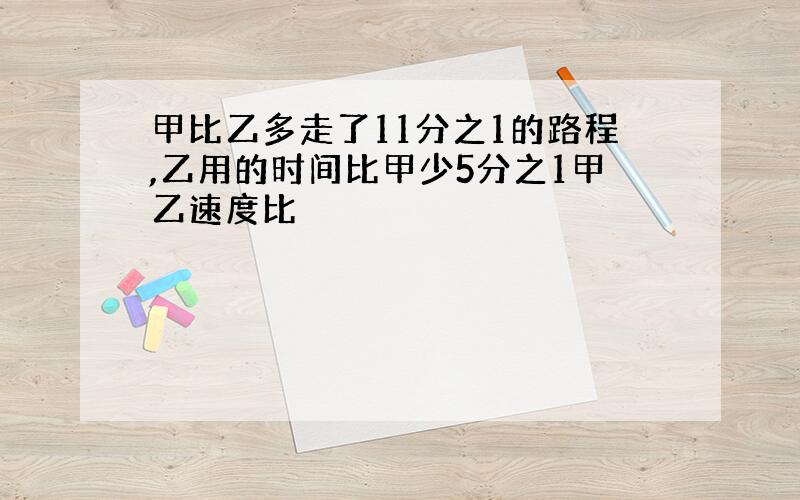 甲比乙多走了11分之1的路程,乙用的时间比甲少5分之1甲乙速度比