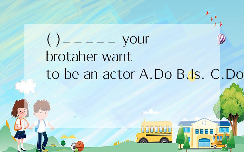 ( )_____ your brotaher want to be an actor A.Do B.Is. C.Does