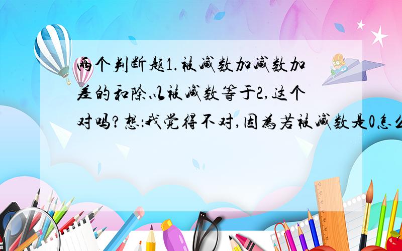 两个判断题1.被减数加减数加差的和除以被减数等于2,这个对吗?想：我觉得不对,因为若被减数是0怎么办,0不能为除数呀,所