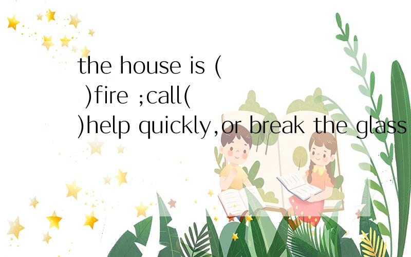 the house is ( )fire ;call( )help quickly,or break the glass