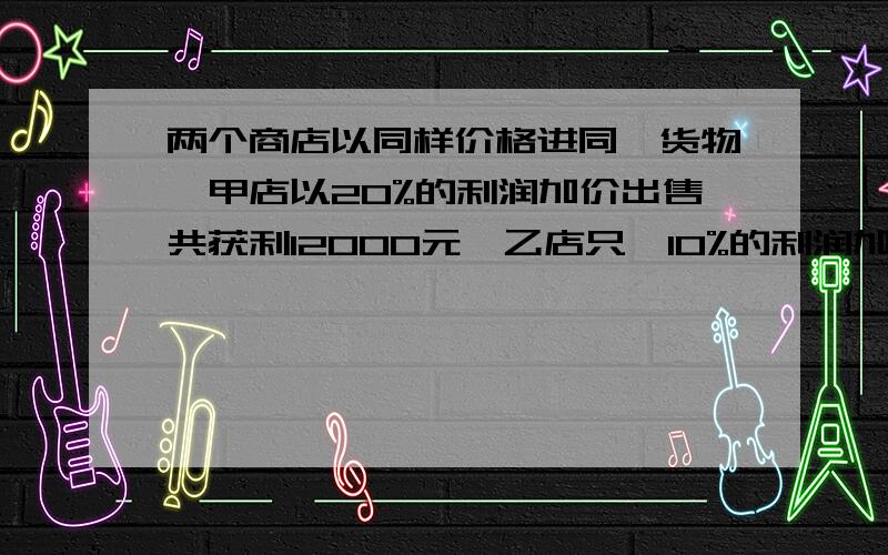 两个商店以同样价格进同一货物,甲店以20%的利润加价出售共获利12000元,乙店只一10%的利润加价出售,销售量却比甲店