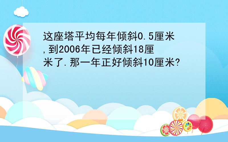 这座塔平均每年倾斜0.5厘米,到2006年已经倾斜18厘米了.那一年正好倾斜10厘米?