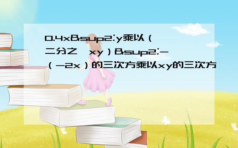 0.4x²y乘以（二分之一xy）²-（-2x）的三次方乘以xy的三次方