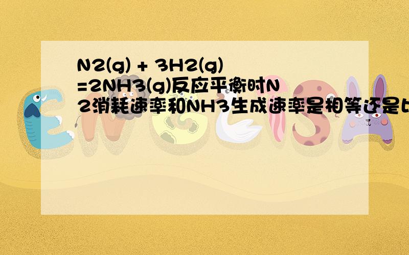 N2(g) + 3H2(g)=2NH3(g)反应平衡时N2消耗速率和NH3生成速率是相等还是比例为3: