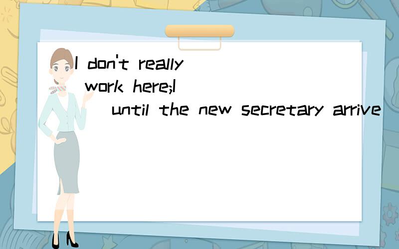 I don't really work here;I____until the new secretary arrive