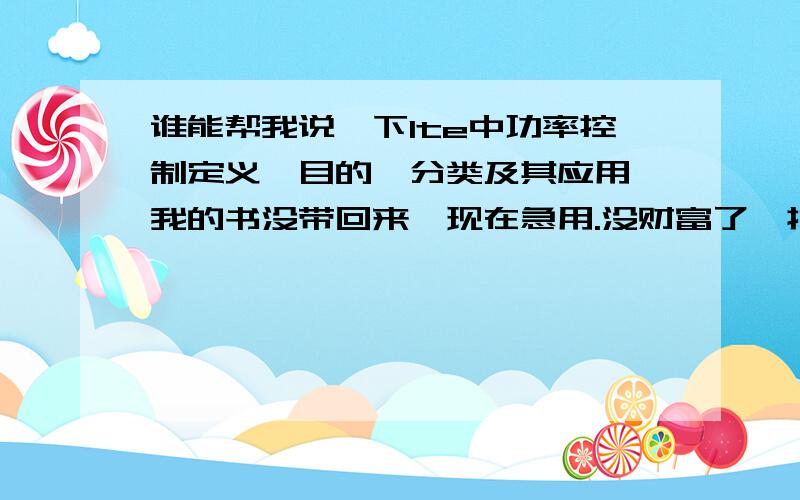 谁能帮我说一下lte中功率控制定义,目的,分类及其应用,我的书没带回来,现在急用.没财富了,抱歉啊.