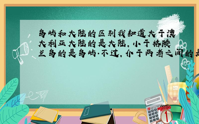 岛屿和大陆的区别我知道大于澳大利亚大陆的是大陆,小于格陵兰岛的是岛屿.不过,介于两者之间的是什么?