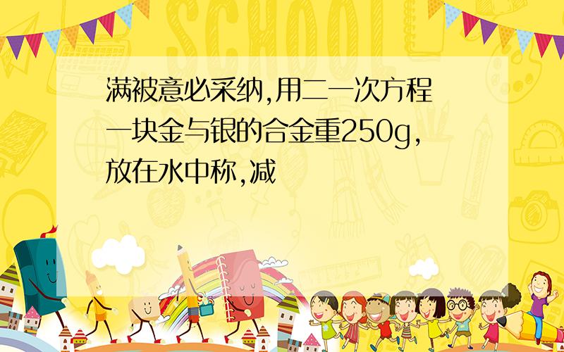 满被意必采纳,用二一次方程 一块金与银的合金重250g,放在水中称,减