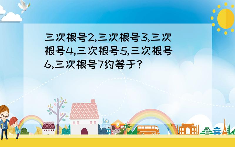 三次根号2,三次根号3,三次根号4,三次根号5,三次根号6,三次根号7约等于?