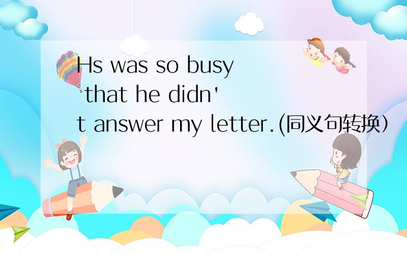 Hs was so busy that he didn't answer my letter.(同义句转换）