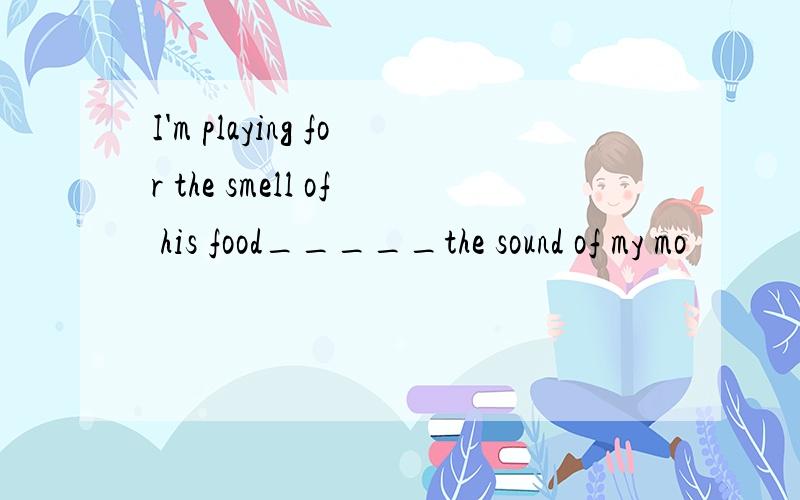 I'm playing for the smell of his food_____the sound of my mo