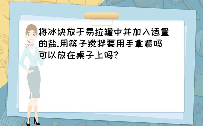 将冰块放于易拉罐中并加入适量的盐.用筷子搅拌要用手拿着吗可以放在桌子上吗?