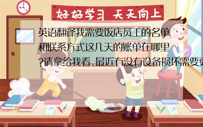 英语翻译我需要饭店员工的名单和联系方式这几天的账单在哪里?请拿给我看.最近有没有设备损坏需要更换?我准备更换（开除）一名