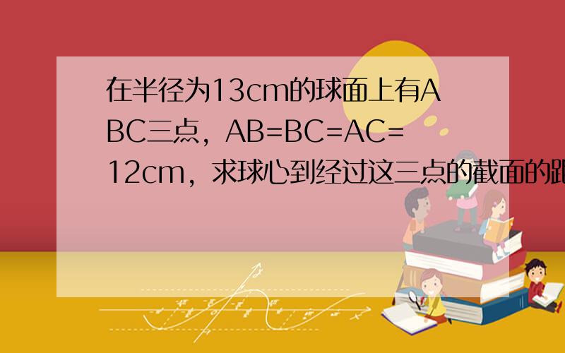 在半径为13cm的球面上有ABC三点，AB=BC=AC=12cm，求球心到经过这三点的截面的距离．