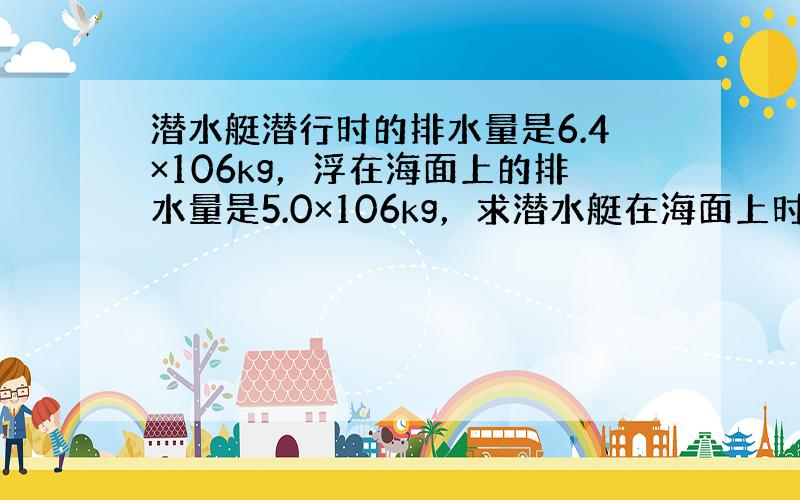 潜水艇潜行时的排水量是6.4×106kg，浮在海面上的排水量是5.0×106kg，求潜水艇在海面上时，水上部分的体积是多